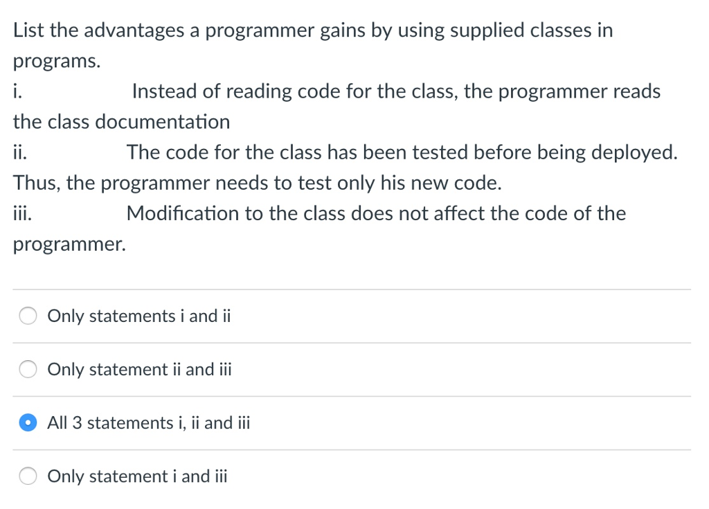 List the advantages a programmer gains by using supplied classes in programs 1. the class documentation Instead of reading code for the class, the programmer reads The code for the class has been tested before being deployed. Thus, the programmer needs to test only his new code. Modification to the class does not affect the code of the programmer. Only statements i and ii Only statement ii and ii All 3 statements i, ii and iii Only statement i and ii