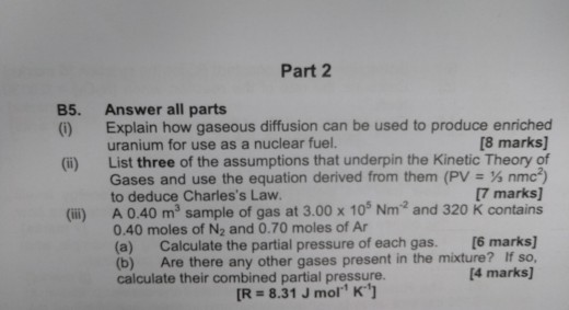 Part 2 B5. Answer all parts (i) Explain how gaseous diffusion can be used to produce enriched [8 marks] (i) List three of the assumptions that underpin the Kinetic Theory of nmc) [7 marks] uranium for use as a nuclear fuel. Gases and use the equation derived from them (PV to deduce Charless Law (ii) A 0.40 m2 sample of gas at 3.00 x 105 Nm2 and 320 K contains 0.40 moles of N2 and 0.70 moles of Ar (a) Calculate the partial pressure of each gas. [6 marks] (b) Are there any other gases present in the mixture? If so, calculate their combined partial pressure. 4 marks] R- 8.31 J mol k1