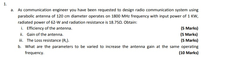 1. As communication engineer you have been requested to design radio communication system using parabolic antenna of 120 cm diameter operates on 1800 MHz frequency with input power of 1 KW, a. radiated power of 62-W and radiation resistance is 18.750. Obtain: (5 Marks) (5 Marks) (5 Marks) b. What are the parameters to be varied to increase the antenna gain at the same operating (10 Marks) i. Efficiency of the antenna. ii. Gain of the antenna. iii. The Loss resistance (Ru). frequency