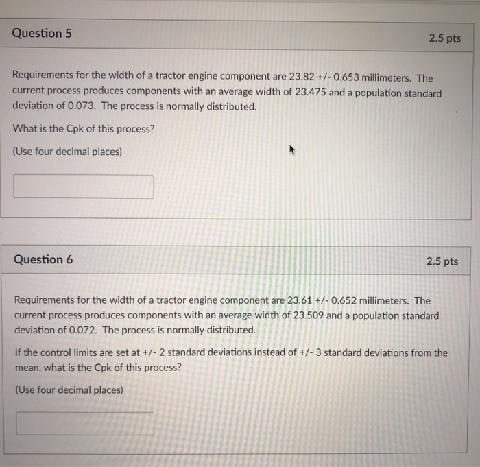 Question 5 2.5 pts Requirements for the width of a tractor engine component are 23.82 +/-0.653 millimeters. The current process produces components with an average width of 23.475 and a population standard deviation of 0.073. The process is normally distributed. What is the Cpk of this process? (Use four decimal places) Question 6 2.5 pts Requirements for the width of a tractor engine component are 23.61 +/-0.652 millimeters. The current process produces components with an average width of 23.509 and a population standard deviation of 0.072. The process is normally distributed. If the control limits are set at +/- 2 standard deviations instead of +/-3 standard deviations from the mean, what is the Cpk of this process? (Use four decimal places)