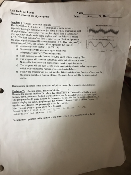 Lab 16 & 17: Loops This lab is worth 6% of your grade Name Points: /6- %,Due: Problem 7 (1 point. Instructors Initials This is Problem 5.18 in the text. The filtering of noisy signals is arguably the single most important job of the electrical engineering field of digital signal processing. The simplest digital filter is the running average filter which, as the name implies, works as follows. Suppose n-5. The first output of the filter is the average of the first 5 points in the input signal: outsignal(1) mean(insignal(1:5)). Then outsignal(2)- mean(insignal(2:6)), and so forth. Write 

<div class=
