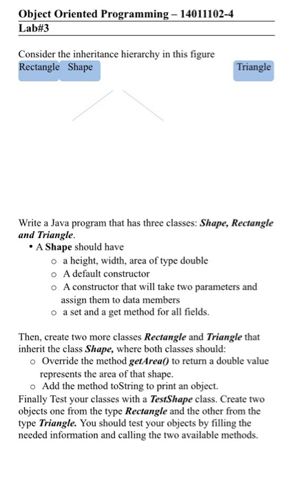 Object Oriented Programming- 14011102-4 Lab#3 Consider the inheritance hierarchy in this figure Rectangle Shape iangle that has three classes: Shape, Rectangle Write a Java program and Triangle A Shape should have o o o a height, width, area of type double A default constructor A constructor that will take two parameters and assign them to data members o a set and a get method for all fields. Then, create two more classes Rectangle and Triangle that inherit the class Shape, where both classes should: o Override the method 

<div class=