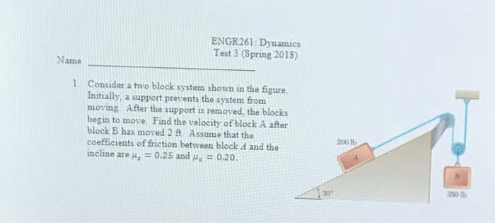 ENGR261: Dynamics Test 3 (Spring 2018) Name 1. Consider a two block system shown in the figure. Initially, a support prevents the system from moving. After the support is removed, the blocks begin to move. Find the velocity of block A after block B has moved 2 Assume that the coefficients of friction between block A and the incline are μs = 0.25 and #x-0.20. 200 1b 30