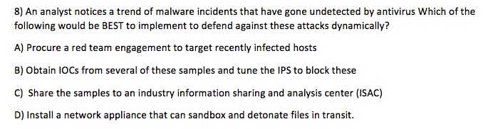 8) An analyst notices a trend of malware incidents that have gone undetected by antivirus Which of the following would be BEST to implement to defend against these attacks dynamically? A) Procure a red team engagement to target recently infected hosts B) Obtain IOCs from several of these samples and tune the IPS to block these C) Share the samples to an industry information sharing and analysis center (ISAC) D) Install a network appliance that can sandbox and detonate files in transit