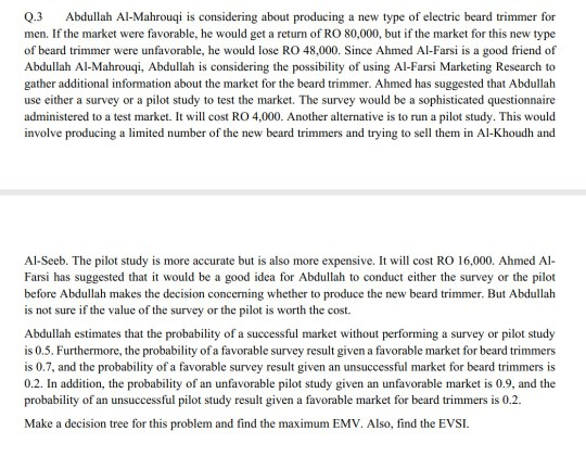 Q.3 Abdullah Al-Mahrouqi is considering about producing a new type of electric beard trimmer for men. If the market were favorable, he would get a return of RO 80,000, but if the market for this new type of beard trimmer were unfavorable, he would lose RO 48,000. Since Ahmed Al-Farsi is a good friend of Abdullah Al-Mahrouqi, Abdullah is considering the possibility of using Al-Farsi Marketing Research to gather additional information about the market for the beard trimmer. Ahmed has suggested that Abdullah use either a survey or a pilot study to test the market. The survey 

<div class=