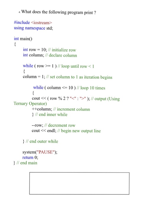 What does the following program print? #include <iostream> using namespace std; int main( int row 10; // initialize row int column; /declare column while ( row >-| ) // loop until rowく1 column = 1; // set column to 1 as iteration begins while ( column10)// loop 10 times cout << ( row % 2 ? .< : > ); // output (Using ++column; //increment column Ternary Operator) II end inner while --row; / decrement row cout <endl; //begin new output line Iend outer while system(PAUSE); return 0 I/ end main