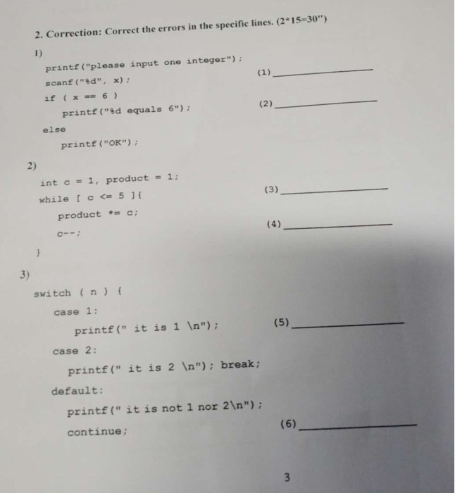 2. Correction: Correct the errors in the specific lines. (2*15-30) 1) printf (please input one integer) scanf(%d, x); if (x6 printf (ed equals 6) else printf (OK) 2) int c= 1, product = 1; while [ c <-5 ] { product c C-ni 3) switch (n case 1: printf( it is 1 In); case 2: printf ( it is 2 In); break; default: printf( itis not 1 nor 21n) continue;
