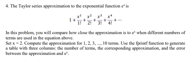 4. The Taylor series approximation to the exponential function e* is In this problem, you will compare how close the approximation is to e when different numbers of terms are used in the equation above. Set x-2. Compute the approximation for 1,2, 3,, 10 terms. Use the fprintf function to generate a table with three columns: the number of terms, the corresponding approximation, and the error between the approximation and e