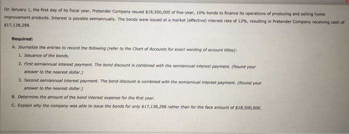 On January 1, the first improvement products.Interest $17,138,298 day of its fiscal year, Pretender Company issued $18,500,000 of five-year, 10% bonds to finance its operations of producing and selling home is payable semiannually. The bonds were issued at a market (effective) interest rate of 12%, resulting in Pretender Company receiving cash or Required: A. Journalize the entries to record the following (refer to the Chart of Accounts for exact wording of account titles): 1. Issuance of the bonds. 2. First semiannual interest payment. The bond discount is combined with the semiannual interest payment. (Round your answer to the nearest dollar.) 3. Second semiannual interest payment. The bond discount is combined with the semiannual interest payment. (Round yousr answer to the nearest dolar.) B. Determine the amount of the bond interest expense for the first year C. Explain why the company was able to issue the bonds for only $17,138,298 rather than for the face amount of $18,500,000
