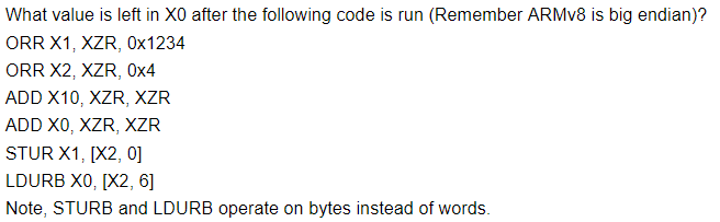 What value is left in XO after the following code is run (Remember ARMv8 is big endian)? ORR X1, XZR, 0x1234 ORR X2, XZR, 0x4 ADD X10, XZR, XZR ADD XO, XZR, XZR STUR X1, [X2, 0] Note, STURB and LDURB operate on bytes instead of words.