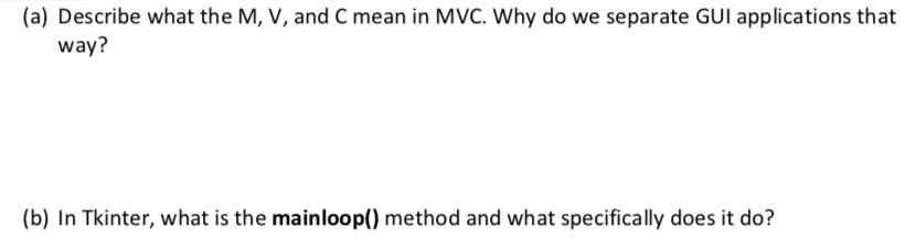 (a) Describe what the M, V, and C mean in MVC. Why do we separate GUI applications that way? (b) In Tkinter, what is the mainloop() method and what specifically does it do?
