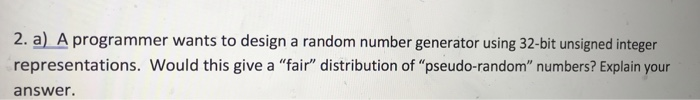 2. a) A programmer wants to design a random number generator using 32-bit unsigned integer representations. Would this give a fair distribution of pseudo-random numbers? Explain your answer.