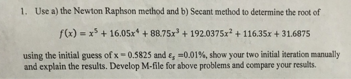 1. Use a) the Newton Raphson method and b) Secant method to determine the root of f(x) x16.05x4 88.75x3 192.0375x2 + 116.35x +31.6875 using the initial guess of x = 0.5825 and ε,-0.01%, show your two initial iteration manually and explain the results. Develop M-file for above problems and compare your results.