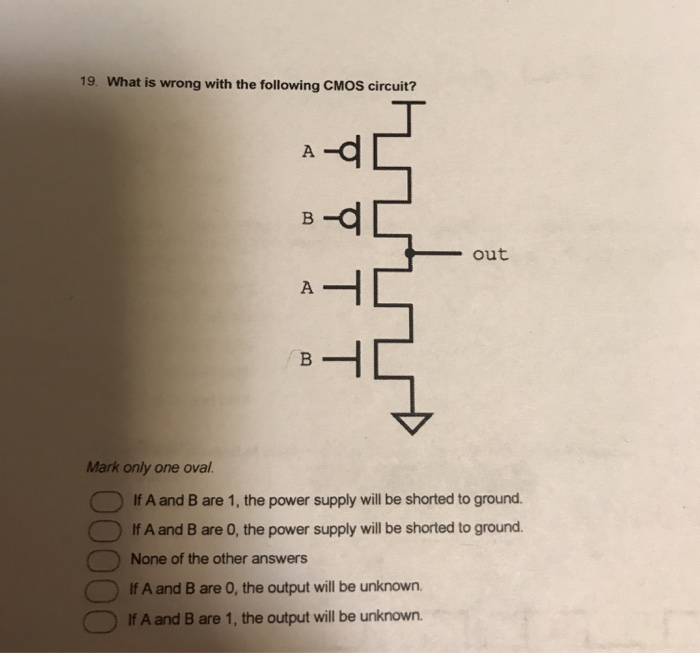 19. What is wrong with the following CMOS circuit? out Mark only one oval. lf A and B are 1, the power supply will be shorted to ground. 0 If A and B are 0, the power supply will be shorted to ground. None of the other answers C一つ1f A and Bare 0, the output will be unknown. If A and B are 1, the output will be unknown.
