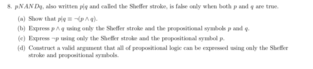 8. pNAN Dq, also written plg and called the Sheffer stroke, is false only when both p and q are true. (a) Show that pla(p A g b) Express p A q using only t (c) Express-p using only the Sheffer stroke and the propositional symbol p. d) Construct a valid argument that all of propositional logic can be expressed using only the Sheffer he Sheffer stroke and the propositional symbols p and q stroke and propositional symbols.