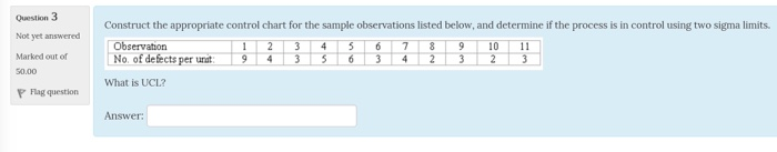 Question 3 Not yet answered Marked out of 50.00 P lag question Construct the appropriate control chart for the sample observations listed below, and determine if the process is in control using two sigma limits. 123 4567 8910 1 Observation No. of defects per unat What is UCL? Answer
