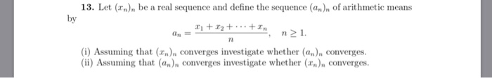 13. Let (x)n be a real sequence and define the sequence (an)n of arithmetic means by 172n21 (i) Assuming that (r)n converges investigate whether (a)n converges. (i) Assuming that (a)n converges investigate whether () converges