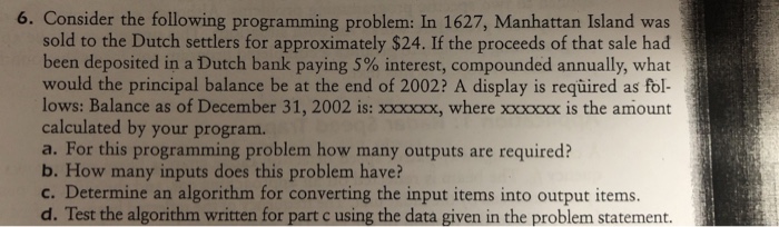 6. Consider the following programming problem: In 1627, Manhattan Island was sold to the Dutch settlers for approximately $24. If the proceeds of that sale had been deposited in a Dutch bank paying 5% interest, compounded annually, what would the principal balance be at the end of 2002? A display is required as fol- lows: Balance as of December 31, 2002 is:xxxocx, where xoxoxx is the amiount calculated by your program. a. For this programming problem how many outputs are required? b. How many inputs does this problem have? c. Determine an algorithm for converting the input items into output items. d. Test the algorithm written for part c using the data given in the problem statement.