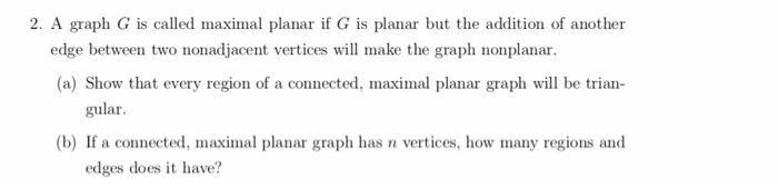 2. A graph G is called maximal planar if G is planar but the addition of another edge between two nonadjacent vertices will make the graph nonplanar (a) Show that every region of a connected, maximal planar graph will be trian gular. (b) If a connected, maximal planar graph has n vertices, how many regions and edges does it have?