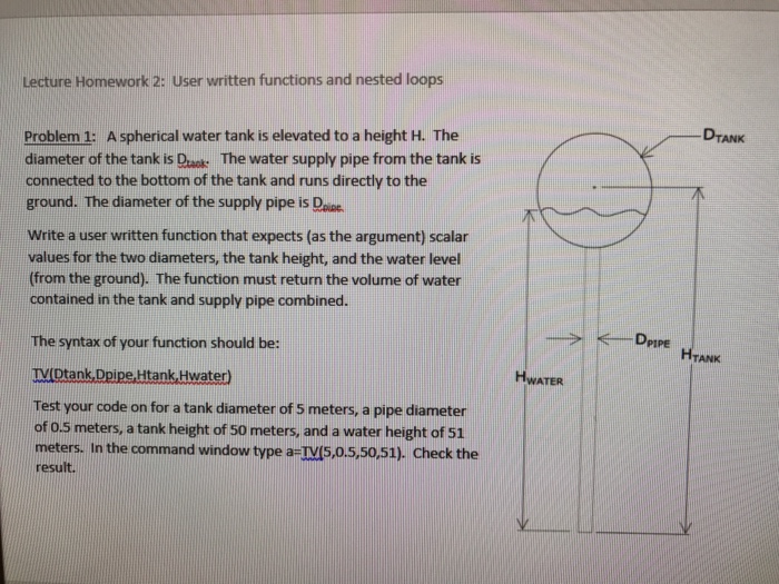 Lecture Homework 2: User written functions and nested loops DTANK Problem 1: A spherical water tank is elevated to a height H. The diameter of the tank is Dask: The water supply pipe from the tank is connected to the bottom of the tank and runs directly to the ground. The diameter of the supply pipe is Done. Write a user written function that expects (as the argument) scalar values for the two diameters, the tank height, and the water level (from the ground). The function must return the volume of water contained in the tank and supply pipe combined. The syntax of your function should be: TV Dtank, Dpipe,Htank Hwater) HWATER Test your code on for a tank diameter of 5 meters, a pipe diameter of oS meters, a tank height of 50 meters, and a water height of 51 meters. In the command window type a-IVS,0.5,50,51). Check the result.