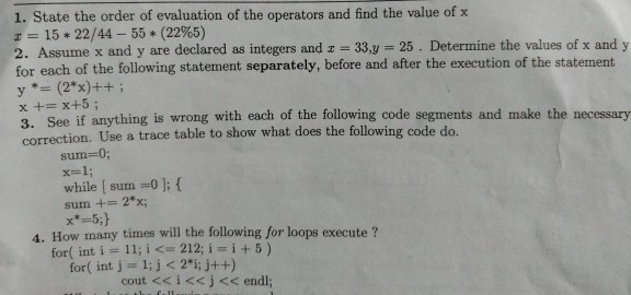 1. State the order of evaluation of the operators and find the value of x 15 * 22/44-55 * (22%5) 2. Assume x and y are declared as integers and -33,y 25. Determine the values of x and y for each of the following statement separately, before and after the execution of the statement x += x+5 ; 3. See if anything is wrong with each of the following code segments and make the necessary correction. Use a trace table to show what does the following code do. sum-0; x=1; while [ sun =01; { sum 2*x; 4. How many times will the following for loops execute for( int i=11; i <= 212, i=i+5) for( int j 1; j < 2i; j++) cout <<i<<j<< endl;