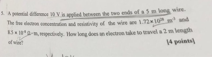 potential differene 10 V is applied between the two ends of a 5 m long wire. The free electron concentration and resistivity of the wire are 1.72x 10 m3 and x 103 0 m, respectively. How long does an electron take to travel a 2 m length 14 points of wire?