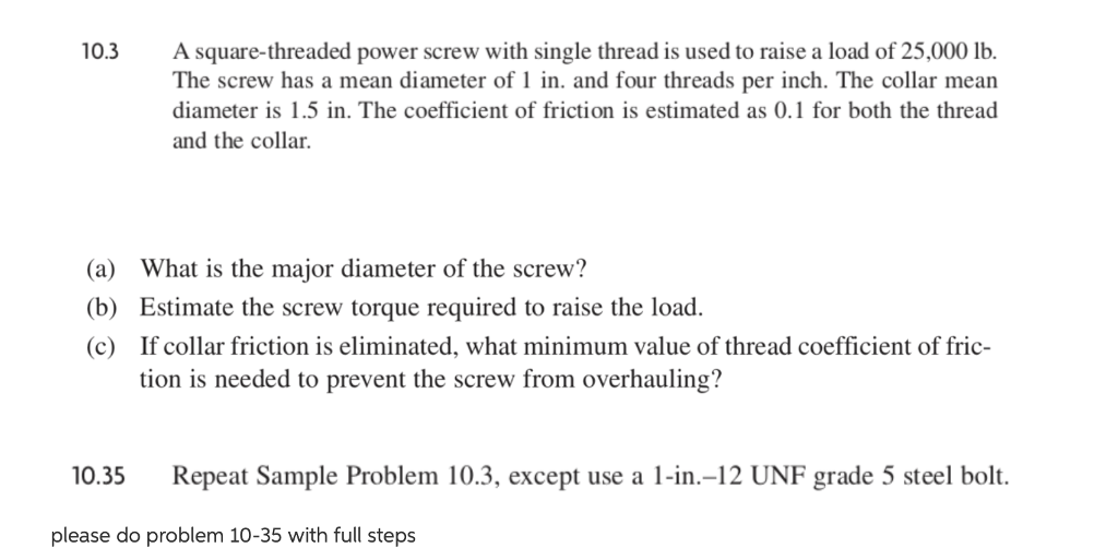 Asquare-threaded power screw with single thread is used to raise a load of 25,000 lb. The screw has a mean diameter of 1 in. and four threads per inch. The collar mean diameter is 1.5 in. The coefficient of friction is estimated as 0.1 for both the thread and the collar. 10.3 (a) (b) (c) What is the major diameter of the screw? Estimate the screw torque required to raise the load. If collar friction is eliminated, what minimum value of thread coefficient of fric- tion is needed to prevent the screw from overhauling? 10.35 Repeat Sample Problem 10.3, except use a 1-in.-12 UNF grade 5 steel bolt. please do problem 10-35 with full steps