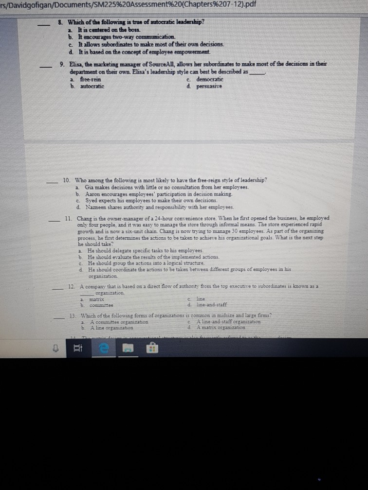 rs/Davidgofigan/Documents/SM225%20Assessment%20(Chapters%207-12).pdf Which of the following is true of autocratic leadership? a It is centered on the boss b. It encourages two-way communication. e. It allows subordinates to make most of their own decisions d. It is based on the concept of employee empowerment. 8. _ Elisa, the marketing manager of SourceAll, allows her subordinates to make most of the decisions in their department on their own. Elisas leadership style can best be described as 9. c. democratic d persuasive b. autocratic 10. Who among the following is most likely to have the free-reign style ofleadership? a Gia 

<div class=