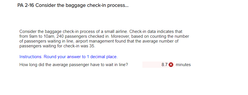 PA 2-16 Consider the baggage check-in process... Consider the baggage check-in process of a small airline. Check-in data indicates that from 9am to 10am, 240 passengers checked in. Moreover, based on counting the number of passengers waiting in line, airport management found that the average number of passengers waiting for check-in was 35. Instructions: Round your answer to 1 decimal place. How long did the average passenger have to wait in line?