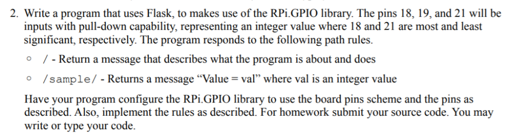 2. Write a program that uses Flask, to makes use of the RPiGPIO library. The pins 18, 19, and 21 will be inputs with pull-dow