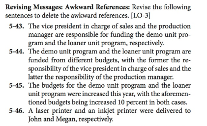 Revising Messages: Awkward References: Revise the following sentences to delete the awkward references. [LO-3] 5-43. The vice president in charge of sales and the production manager are responsible for funding the demo unit pro- gram and the loaner unit program, respectively 5-44. The demo unit program and the loaner unit program are funded from different budgets, with the former the re- sponsibility of the vice president in charge of sales and the latter the responsibility of the production manager. 5-45. The budgets for the demo unit program and the loaner unit program were increased this year, with the aforemen- tioned budgets being increased 10 percent in both cases. 5-46. A laser printer and an inkjet printer were delivered to John and Megan, respectively.