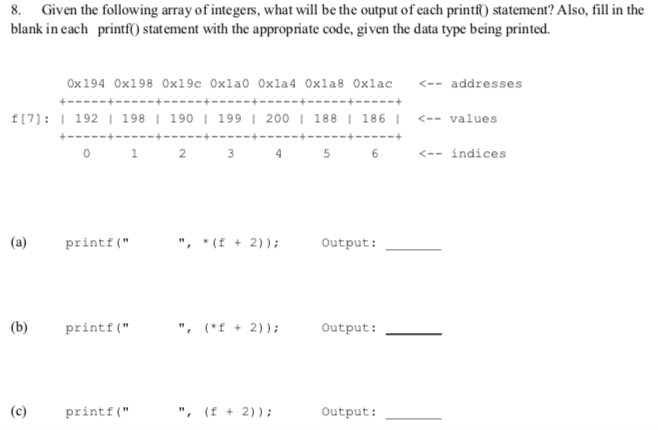 8. Given the following array of integers, what will be the output of each printf statement? Also, fill in the blank in each printfO statement with the appropriate code, given the data type being printed. 0x 194 0x198 0x19c 0xla0 0xla4 0xla8 0xlac <--addresses f(7): I 192 I 198 I 190 199 I 200 188 I 186 I <--values 0 3 <-- indices (a) printf . f+ 2))Output: b printt +2 Output:_ c printf Output: