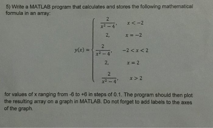5) Write a MATLAB program that calculates and stores the following mathematical formula in an array: 2, x2-4 2, χ=2 for values of x ranging from -6 to +6 in steps of 0.1. The program should then plot the resulting array on a graph in MATLAB. Do not forget to add labels to the axes of the graph.
