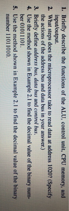 1. briefly describe the functions of the alu, control unit, cpu memory, and 2. what steps does the microprocessor take to read data at address 1020? (specify 3. input/output. the actions of the address bus and data bus in your answer.) briefly define address bus, data bus and control bus. use the method shown in example 2.1 to find the decimal value of the binary num- ber 01011101 4. 5. use the method shown in example 2.1 to find the decimal value of the binary number 11011010.
