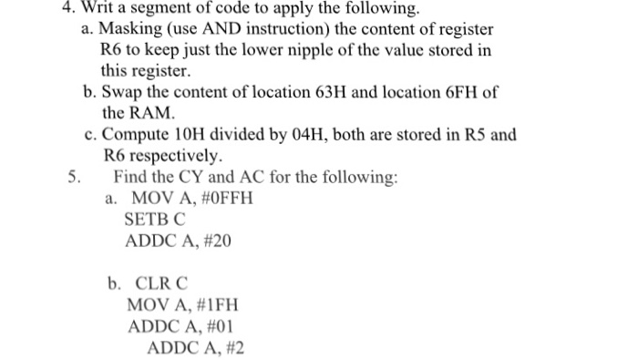 4. Writ a segment of code to apply the following. a. Masking (use AND instruction) the content of register R6 to keep just the lower nipple of the value stored in this register. the RAM R6 respectively. b. Swap the content of location 63H and location 6FH of c. Compute 10H divided by 04H, both are stored in R5 and Find the CY and AC for the following: a. MOV A,#0FFH 5. SETB C ADDC A, #20 b. CLR C MOV A, #1 FH ADDC A, #01 ADDC A, #2