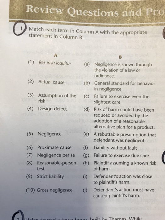Review Questions and Pro 1Match each term in Column A with the appropriate statement in Column B. (1) Res ipsa loquitur (a) Negligence is shown through the violation of a law or ordinance. (2) Actual cause (3) Assumption of the (4) Design defect (b) (c) (d) General standard for behavior in negligence Failure to exercise even the slightest care Risk of harm could have been reduced or avoided by the adoption of a reasonable alternative plan for a product. A rebuttable presumption that defendant was negligent risk (5) Negligence (e) (6) Proximate cause (Liability without fault (7) Negligence per se (g) Failure to exercise due care (8) Reasonable-person (h) Plaintiff assuming a known risk of harm Defendants action was close to plaintiffs harm. test (9) Strict liability (i) (10) Gross negligence () Defendants action must have caused plaintiffs harm. rog a town bouse built by Thames While
