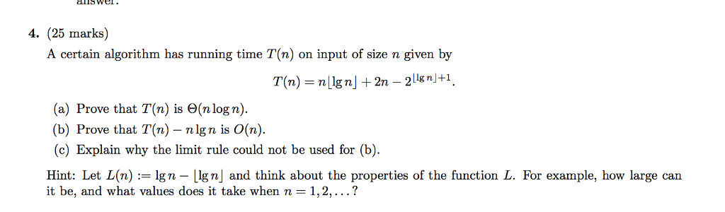 4. (25 marks) A certain algorithm has running time T(n) on input of size n given by T (n) = n Lign」+ 2n-211g n」+1 (a) Prove that T (n) is Θ(n log n). (b) Prove that T(n) -nlgn is O(n) (c) Explain why the limit rule could not be used for (b) Hint: Let L(n) := lgn-ugn] and think about the properties of the function L. For example, how large can it be, and what values does it take when n = 1, 2, ?