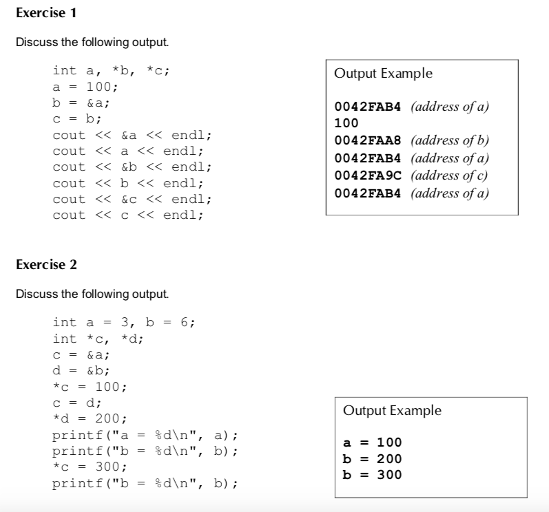 Exercise 1 Discuss the following output. int a, *b, *c a = 100; b-&a; Output Example cout << &a<<endl; cout << a << endl; cout << &b<< endl; cout < b << endl; cout <K&C<< endl; cout <K C<< endl; 0042FAB4 (address of a) 100 0042FAA8 (address of b) 0042FAB4 (address of a) 0042FA9C (address of c) 0042FAB4 (address of a) Exercise 2 Discuss the following output. int a- 3, b6 int *c, *d; c = &a; d = &b; *c 100; Output Example *d = 200; printf( a- printf( b- %dn, %dn, a); b) ; a100 b - 200 b 300 300 printf( b- %dn, b) ;