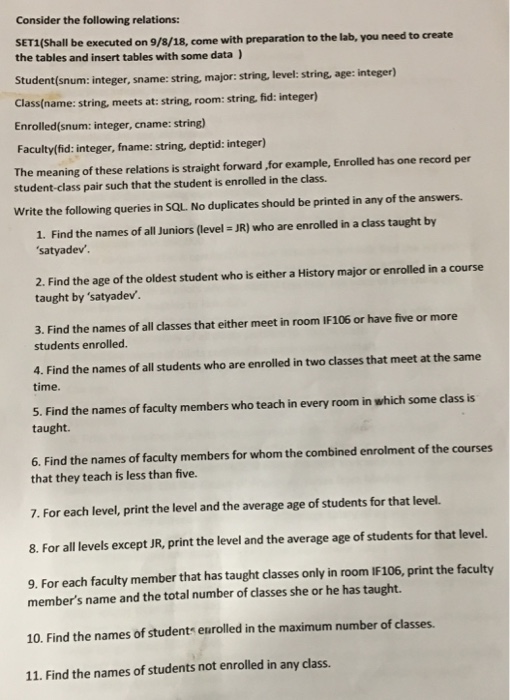 Consider the following relations: SET1(Shall be executed on 9/8/18, come with preparation to the lab, you need to create the tables and insert tables with some data Student(snum: i Classiname: string, meets at: string, room: string fid: integer) Enrolled(snum: integer, cname: string) Faculty/(fid: integer, fname: string, deptid: integer) The meaning of these relations is straight forward for example, Enrolled has one record per integer, sname: string, major: string. level: string, age: integer) student-class pair such that the student is enrolled in the class. Write the following queries in SQL. No duplicates should be 

<div class=