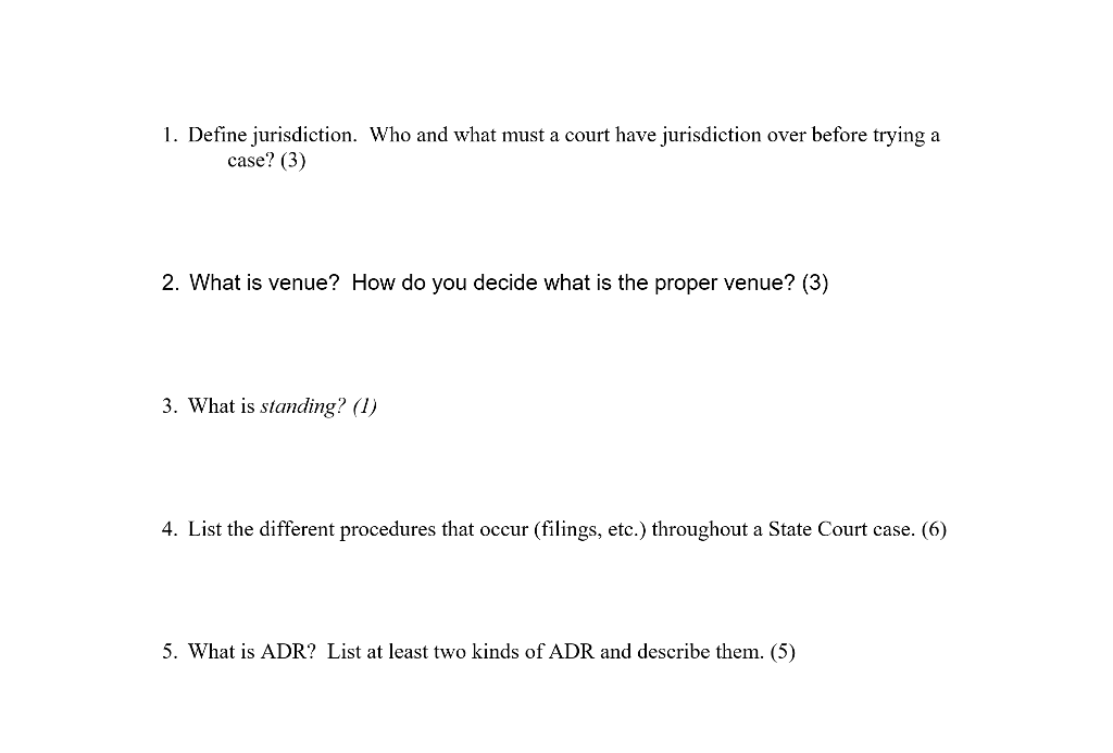 1. Define jurisdiction. Who and what must a court have jurisdiction over before trying a case? (3) 2. What is venue? How do you decide what is the proper venue? (3) 3. What is standing? (1) 4. List the different procedures that occur (filings, etc.) throughout a State Court case. (6) 5. What is ADR? List at least two kinds of ADR and describe them. (5)