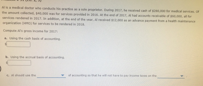 Al is a medical doctor who conducts his practice as a sole proprietor. During 2017, he received cash of $280,000 for medical services. of the amount collected, $40,00 organization (HMO) for services to be rendered in 2018. Compute Als gross income for 2017: 0 was for services provided in 2016. At the end of 2017, Al had accounts receivable of $60,000, all for services rendered in 201.In ad, he end of the year, Al receivied $12000as an advance payment fom a heath maintenance $12,000 as an advance payment from a health maintenance a. Using the cash basis of accounting. b. Using the accrual basis of accounting. C. Al should use the of accounting so that he will not have to pay income taxes on the