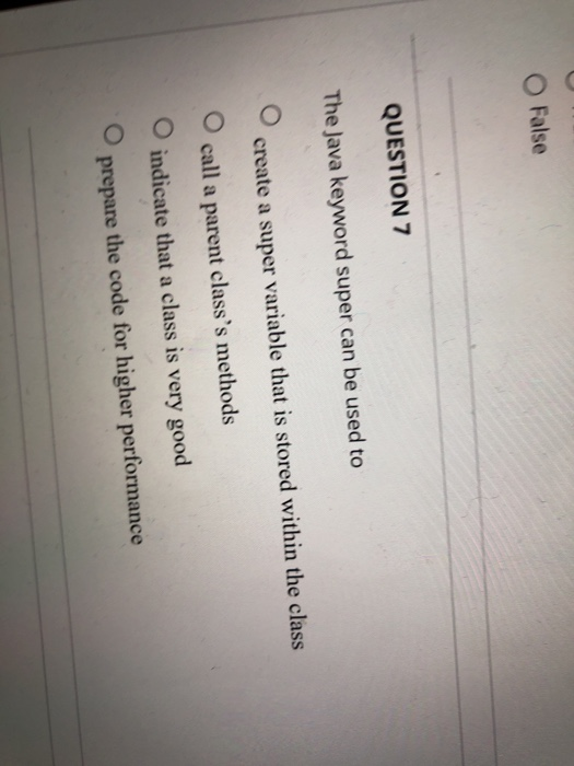O False QUESTION 7 The Java keyword super can be used to create a super variable that is stored within the class O call a parent classs methods O indicate that a class is very good prepare the code for higher performance