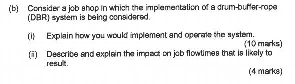 (b) Consider a job shop in which the implementation of a drum-buffer-rope (DBR) system is being considered. () Explain how you would implement and operate the system. (i) Describe and explain the impact on job flowtimes that is likely to (10 marks) result. (4 marks)
