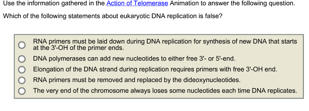 Use the information gathered in the Action of Telomerase Animation to answer the following question Which of the following statements about eukaryotic DNA replication is false? O RNA primers must be laid down during DNA replication for synthesis of new DNA that starts O DNA polymerases can add new nucleotides to either free 3- or 5-end O Elongation of the DNA strand during replication requires primers with free 3-OH end. O RNA primers must be removed and replaced by the dideoxynucleotides. O The very end of the chromosome always loses some nucleotides each time DNA replicates. at the 3-OH of the primer ends.