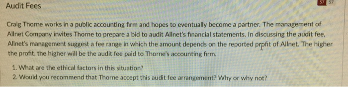 57 57 Audit Fees Craig Thorne works in a public accounting firm and hopes to eventually become a partner. The management of Allnet Company invites Thorne to prepare a bid to audit Allnets financial statements. In discussing the audit fee, Allnets management suggest a fee range in which the amount depends on the reported prpfht of Allnet. The higher the profit, the higher will be the audit fee paid to Thornes accounting firm. 1. What are the ethical factors in this situation? 2. Would you recommend that Thorne accept this audit fee arrangement? Why or why not?