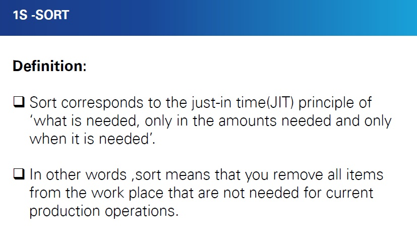 1S -SORT Definition: DSort corresponds to the just-in time(JIT) principle of what is needed, only in the amounts needed and only when it is needed u In other words ,sort means that you remove all items from the work place that are not needed for current production operations