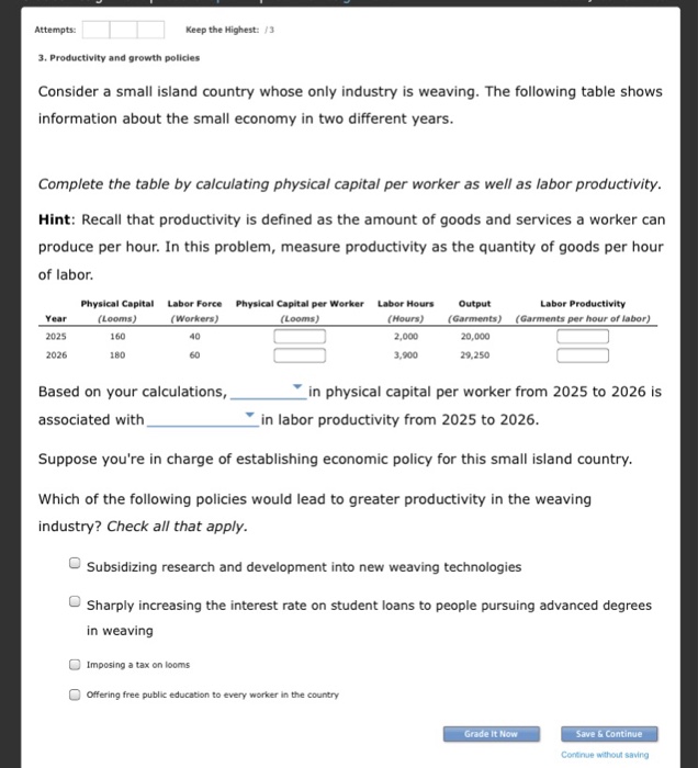 Attempts: keep the highest:3 3. productivity and growth policies consider a small island country whose only industry is weaving. the following table shows information about the small economy in two different years complete the table by calculating physical capital per worker as well as labor productivity hint: recall that productivity is defined as the amount of goods and services a worker can produce per hour. in this problem, measure productivity as the quantity of goods per hour of labor physical capital labor productivity labor force (workers) 40 60 physical capital per worker (looms) labor hours (hours) 2,000 3,900 output (garments) (garments year 2025 2026 per hour of labor) 160 20,000 180 29,250 in physical capital per worker from 2025 to 2026 is based on your calculations, associated with suppose youre in charge of establishing economic policy for this small island country which of the following policies would lead to greater productivity in the weaving industry? check all that apply in labor productivity from 2025 to 2026 subsidizing research and development into new weaving technologies sharply increasing the interest rate on student loans to people pursuing advanced degrees in weaving imposing a tax on looms offering free public education to every worker in the country grade it now contnue without saving