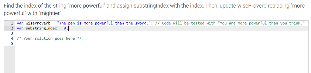 Find the index of the string more powerful and assign substringlndex with the index. Then, update wiseProverb replacing more powerful with mightier 1 var wiseProverb The pen is more powerful than the sword.; // Code wil1 be tested with You are more powerful than you think. 2 var substringIndex 0; 4/*Your solution goes here*