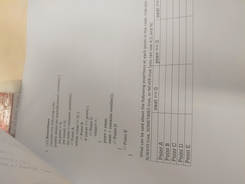 [151 Assertions Consider the following code public static int myst(Scanner console) ( int prev = 0; int count = 0; int next console.nextintO: // Point A while (next -0)( // Point B if (next == prev) { // Point C count++ prev next; next = console.nextInto; // Point D // Point E What can be said about the following assertions at each point in the code. Indicate ALWAYS true, SOMETIMES true, or NEVER true (you can use A,S, and N). next == 0 rev == 0 next == Point A Point B Point C Point D Point E