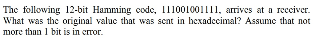 The following 12-bit Hamming code, 111001001111, arrives at a receiver What was the original value that was sent in hexadecimal? Assume that not more than 1 bit is in error.